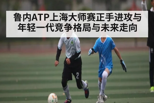 鲁内ATP上海大师赛正手进攻与年轻一代竞争格局与未来走向